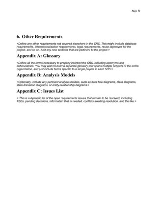 Page 13
6. Other Requirements
<Define any other requirements not covered elsewhere in the SRS. This might include database
requirements, internationalization requirements, legal requirements, reuse objectives for the
project, and so on. Add any new sections that are pertinent to the project.>
Appendix A: Glossary
<Define all the terms necessary to properly interpret the SRS, including acronyms and
abbreviations. You may wish to build a separate glossary that spans multiple projects or the entire
organization, and just include terms specific to a single project in each SRS.>
Appendix B: Analysis Models
<Optionally, include any pertinent analysis models, such as data flow diagrams, class diagrams,
state-transition diagrams, or entity-relationship diagrams.>
Appendix C: Issues List
< This is a dynamic list of the open requirements issues that remain to be resolved, including
TBDs, pending decisions, information that is needed, conflicts awaiting resolution, and the like.>
 