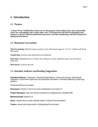 Page 1
1. Introduction
1.1 Purpose
A Smart Water Purification System serves the purpose of providing clean, safe, and potable
water for consumption and various other uses. It incorporates advanced technologies and
features to ensure efficient purification processes, real-time monitoring, and data analysis for
optimal performance.
1.2 Document Conventions
Title Formatting: Bold for major sections. Font with formal range of <12-14> in Microsoft Word
Document.
Numbering: Sections and subsections are numbered.
Font Style: Standard text is in Times New Roman or Arial, important terms may be bold or
italicized.
References: Listed at the end.
1.3 Intended Audience and Reading Suggestions
Intended Audience: Volunteers, Nonprofit Organizations, Community Groups, Educational
Institutions, Government Agencies and individuals interested in Volunteer Matching mobile app
platform.
Prioritized Sections are below
Developers: Section 3 and 4 are more emphasized over section 5.
Project Managers: look over timing constraints on analyzing this complete SRS
Marketing Staff: Section 5.5
Users: should have to study carefully section 2.6(User Documentation)
Testers: would only study section 2.4(Operating Environment)
 