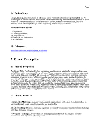 Page 2
1.4 Project Scope
Design, develop, and implement an advanced water treatment solution incorporating IoT and AI
technologies to ensure efficient purification, real-time monitoring, and remote management of water
resources. Deliverables include a fully functional system, technical documentation, and user
manuals, while adhering to budget, time, regulatory, and resource constraints.
Relevant benefits include:
1. Engagement.
2. Learning outcomes
3. Customization
4. Feedback and Assessment
5. Accessibility
1.5 References
https://en.wikipedia.org/wiki/Water_purification
2. Overall Description
2.1 Product Perspective
The Smart Water Purification System represents a cutting-edge solution for ensuring clean, safe,
and efficient water treatment, offering advanced features such as real-time monitoring, automated
control, and data analytics. With IoT sensors and AI algorithms, the system optimizes purification
processes, enhances energy efficiency, and proactively addresses water quality deviations. Its
user-friendly interface, remote accessibility, and prompt alerts ensure ease of operation and peace
of mind for users. By providing high-quality drinking water while minimizing environmental impact
and operational costs, the system delivers substantial value and addresses growing concerns
about water quality and sustainability. Positioned within a rapidly expanding market for smart water
solutions, it aims to differentiate itself through innovation, reliability, and performance, with potential
for future expansion into new applications and markets.
2.2 Product Features
1. Interactive Matching: Engages volunteers and organizations with a user-friendly interface to
search and match based on skills, interests, and availability.
2. Skill Matching: Utilizes a matching algorithm to connect volunteers with opportunities that align
with their skills and interests.
3. Progress Tracking: Allows volunteers and organizations to track the progress of water
purification, from application to completion.
 