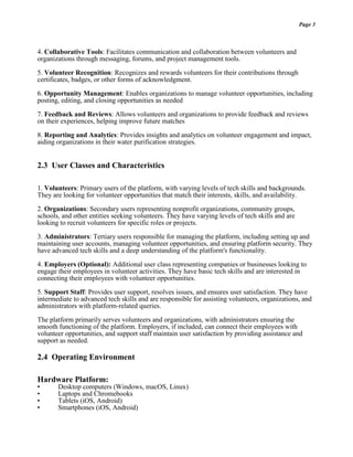 Page 3
4. Collaborative Tools: Facilitates communication and collaboration between volunteers and
organizations through messaging, forums, and project management tools.
5. Volunteer Recognition: Recognizes and rewards volunteers for their contributions through
certificates, badges, or other forms of acknowledgment.
6. Opportunity Management: Enables organizations to manage volunteer opportunities, including
posting, editing, and closing opportunities as needed
7. Feedback and Reviews: Allows volunteers and organizations to provide feedback and reviews
on their experiences, helping improve future matches
8. Reporting and Analytics: Provides insights and analytics on volunteer engagement and impact,
aiding organizations in their water purification strategies.
2.3 User Classes and Characteristics
1. Volunteers: Primary users of the platform, with varying levels of tech skills and backgrounds.
They are looking for volunteer opportunities that match their interests, skills, and availability.
2. Organizations: Secondary users representing nonprofit organizations, community groups,
schools, and other entities seeking volunteers. They have varying levels of tech skills and are
looking to recruit volunteers for specific roles or projects.
3. Administrators: Tertiary users responsible for managing the platform, including setting up and
maintaining user accounts, managing volunteer opportunities, and ensuring platform security. They
have advanced tech skills and a deep understanding of the platform's functionality.
4. Employers (Optional): Additional user class representing companies or businesses looking to
engage their employees in volunteer activities. They have basic tech skills and are interested in
connecting their employees with volunteer opportunities.
5. Support Staff: Provides user support, resolves issues, and ensures user satisfaction. They have
intermediate to advanced tech skills and are responsible for assisting volunteers, organizations, and
administrators with platform-related queries.
The platform primarily serves volunteers and organizations, with administrators ensuring the
smooth functioning of the platform. Employers, if included, can connect their employees with
volunteer opportunities, and support staff maintain user satisfaction by providing assistance and
support as needed.
2.4 Operating Environment
Hardware Platform:
• Desktop computers (Windows, macOS, Linux)
• Laptops and Chromebooks
• Tablets (iOS, Android)
• Smartphones (iOS, Android)
 