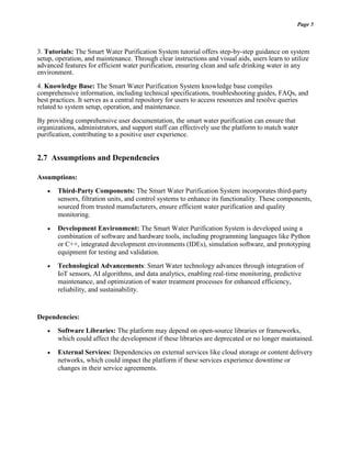 Page 5
3. Tutorials: The Smart Water Purification System tutorial offers step-by-step guidance on system
setup, operation, and maintenance. Through clear instructions and visual aids, users learn to utilize
advanced features for efficient water purification, ensuring clean and safe drinking water in any
environment.
4. Knowledge Base: The Smart Water Purification System knowledge base compiles
comprehensive information, including technical specifications, troubleshooting guides, FAQs, and
best practices. It serves as a central repository for users to access resources and resolve queries
related to system setup, operation, and maintenance.
By providing comprehensive user documentation, the smart water purification can ensure that
organizations, administrators, and support staff can effectively use the platform to match water
purification, contributing to a positive user experience.
2.7 Assumptions and Dependencies
Assumptions:
 Third-Party Components: The Smart Water Purification System incorporates third-party
sensors, filtration units, and control systems to enhance its functionality. These components,
sourced from trusted manufacturers, ensure efficient water purification and quality
monitoring.
 Development Environment: The Smart Water Purification System is developed using a
combination of software and hardware tools, including programming languages like Python
or C++, integrated development environments (IDEs), simulation software, and prototyping
equipment for testing and validation.
 Technological Advancements: Smart Water technology advances through integration of
IoT sensors, AI algorithms, and data analytics, enabling real-time monitoring, predictive
maintenance, and optimization of water treatment processes for enhanced efficiency,
reliability, and sustainability.
Dependencies:
 Software Libraries: The platform may depend on open-source libraries or frameworks,
which could affect the development if these libraries are deprecated or no longer maintained.
 External Services: Dependencies on external services like cloud storage or content delivery
networks, which could impact the platform if these services experience downtime or
changes in their service agreements.
 