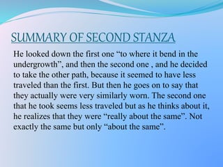 SUMMARY OF SECOND STANZA
He looked down the first one “to where it bend in the
undergrowth”, and then the second one , and he decided
to take the other path, because it seemed to have less
traveled than the first. But then he goes on to say that
they actually were very similarly worn. The second one
that he took seems less traveled but as he thinks about it,
he realizes that they were “really about the same”. Not
exactly the same but only “about the same”.
 