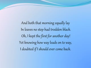 And both that morning equally lay
In leaves no step had trodden black.
Oh, I kept the first for another day!
Yet knowing how way leads on to way,
I doubted if I should ever come back.
 