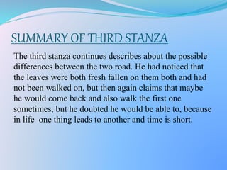 SUMMARY OF THIRD STANZA
The third stanza continues describes about the possible
differences between the two road. He had noticed that
the leaves were both fresh fallen on them both and had
not been walked on, but then again claims that maybe
he would come back and also walk the first one
sometimes, but he doubted he would be able to, because
in life one thing leads to another and time is short.
 