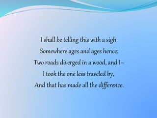 I shall be telling this with a sigh
Somewhere ages and ages hence:
Two roads diverged in a wood, and I–
I took the one less traveled by,
And that has made all the difference.
 