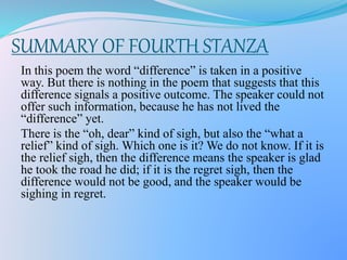 SUMMARY OF FOURTH STANZA
In this poem the word “difference” is taken in a positive
way. But there is nothing in the poem that suggests that this
difference signals a positive outcome. The speaker could not
offer such information, because he has not lived the
“difference” yet.
There is the “oh, dear” kind of sigh, but also the “what a
relief” kind of sigh. Which one is it? We do not know. If it is
the relief sigh, then the difference means the speaker is glad
he took the road he did; if it is the regret sigh, then the
difference would not be good, and the speaker would be
sighing in regret.
 