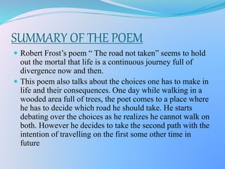 SUMMARY OF THE POEM
 Robert Frost’s poem “ The road not taken” seems to hold
out the mortal that life is a continuous journey full of
divergence now and then.
 This poem also talks about the choices one has to make in
life and their consequences. One day while walking in a
wooded area full of trees, the poet comes to a place where
he has to decide which road he should take. He starts
debating over the choices as he realizes he cannot walk on
both. However he decides to take the second path with the
intention of travelling on the first some other time in
future
 