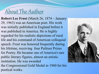 About The Author
Robert Lee Frost (March 26, 1874 – January
29, 1963) was an American poet. His work
was initially published in England before it
was published in America. He is highly
regarded for his realistic depictions of rural
life and his command of American colloquial
speech. Frost was honored frequently during
his lifetime, receiving four Pulitzer Prizes
for Poetry. He became one of America's rare
public literary figures, almost an artistic
institution. He was awarded
the Congressional Gold Medal in 1960 for his
poetical works.
 