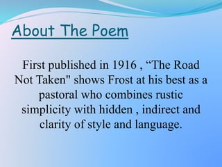 About The Poem
First published in 1916 , “The Road
Not Taken" shows Frost at his best as a
pastoral who combines rustic
simplicity with hidden , indirect and
clarity of style and language.
 