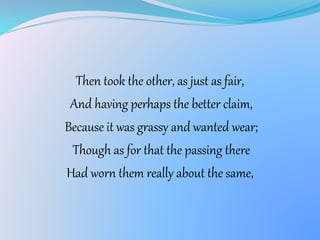 Then took the other, as just as fair,
And having perhaps the better claim,
Because it was grassy and wanted wear;
Though as for that the passing there
Had worn them really about the same,
 