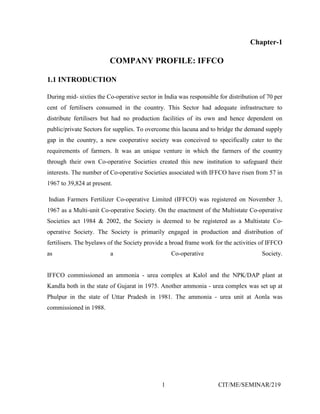 1 CIT/ME/SEMINAR/219
Chapter-1
COMPANY PROFILE: IFFCO
1.1 INTRODUCTION
During mid- sixties the Co-operative sector in India was responsible for distribution of 70 per
cent of fertilisers consumed in the country. This Sector had adequate infrastructure to
distribute fertilisers but had no production facilities of its own and hence dependent on
public/private Sectors for supplies. To overcome this lacuna and to bridge the demand supply
gap in the country, a new cooperative society was conceived to specifically cater to the
requirements of farmers. It was an unique venture in which the farmers of the country
through their own Co-operative Societies created this new institution to safeguard their
interests. The number of Co-operative Societies associated with IFFCO have risen from 57 in
1967 to 39,824 at present.
Indian Farmers Fertilizer Co-operative Limited (IFFCO) was registered on November 3,
1967 as a Multi-unit Co-operative Society. On the enactment of the Multistate Co-operative
Societies act 1984 & 2002, the Society is deemed to be registered as a Multistate Co-
operative Society. The Society is primarily engaged in production and distribution of
fertilisers. The byelaws of the Society provide a broad frame work for the activities of IFFCO
as a Co-operative Society.
IFFCO commissioned an ammonia - urea complex at Kalol and the NPK/DAP plant at
Kandla both in the state of Gujarat in 1975. Another ammonia - urea complex was set up at
Phulpur in the state of Uttar Pradesh in 1981. The ammonia - urea unit at Aonla was
commissioned in 1988.
 