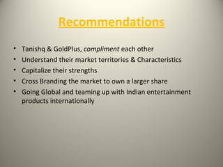 Recommendations
• Tanishq & GoldPlus, compliment each other
• Understand their market territories & Characteristics
• Capitalize their strengths
• Cross Branding the market to own a larger share
• Going Global and teaming up with Indian entertainment
products internationally
 