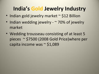India’s Gold Jewelry Industry
• Indian gold jewelry market ~ $12 Billion
• Indian wedding jewelry - ~ 70% of jewelry
market
• Wedding trousseau consisting of at least 5
pieces ~ $7500 (2008 Gold Price)where per
capita income was ~ $1,089
 
