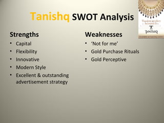 Tanishq SWOT Analysis
Strengths
• Capital
• Flexibility
• Innovative
• Modern Style
• Excellent & outstanding
advertisement strategy
Weaknesses
• ‘Not for me’
• Gold Purchase Rituals
• Gold Perceptive
 