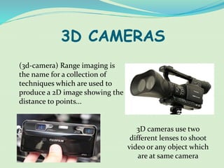 3D CAMERAS
(3d-camera) Range imaging is
the name for a collection of
techniques which are used to
produce a 2D image showing the
distance to points...
3D cameras use two
different lenses to shoot
video or any object which
are at same camera
 