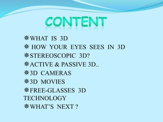 WHAT IS 3D
 HOW YOUR EYES SEES IN 3D
STEREOSCOPIC 3D?
ACTIVE & PASSIVE 3D..
3D CAMERAS
3D MOVIES
FREE-GLASSES 3D
TECHNOLOGY
WHAT’S NEXT ?
 