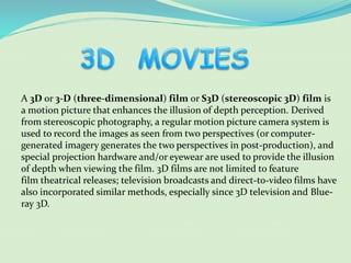 A 3D or 3-D (three-dimensional) film or S3D (stereoscopic 3D) film is
a motion picture that enhances the illusion of depth perception. Derived
from stereoscopic photography, a regular motion picture camera system is
used to record the images as seen from two perspectives (or computer-
generated imagery generates the two perspectives in post-production), and
special projection hardware and/or eyewear are used to provide the illusion
of depth when viewing the film. 3D films are not limited to feature
film theatrical releases; television broadcasts and direct-to-video films have
also incorporated similar methods, especially since 3D television and Blue-
ray 3D.
 