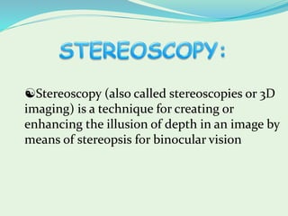 Stereoscopy (also called stereoscopies or 3D
imaging) is a technique for creating or
enhancing the illusion of depth in an image by
means of stereopsis for binocular vision
 