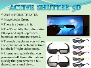 Used at HOME THEATER.
Image Looks Great.
There is a battery in it.
The TV rapidly flash alternating
left-eye and right –eye video
frames at 120 times per second.
Through the glasses you will see
a one picture for each one at time ,
But the left/right video image.
Alternate so quickly that you
perceive a full, three alternate so
quickly that you perceive a full,
three-dimensional view…
 