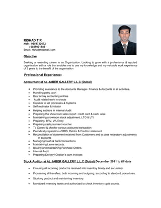 RISHAD T R 
Mob : 0554733672 : 0556001859 
Email: rishadtr@gmail.com 
Objective 
Seeking a rewarding career in an Organization. Looking to grow with a professional & reputed 
organisation with a role that enables me to use my knowledge and my valuable work experience 
of 3 years to the benefit of the organisation 
Professional Experience: 
Accountant at AL JABER GALLERY L.L.C (Dubai) 
· Providing assistance to the Accounts Manager- Finance & Accounts in all activities. 
· Handling petty cash 
· Day to Day accounting entries 
· Audit related work in shoots 
· Capable to set processes & Systems 
· Self motivator & initiator 
· Helping auditors in Internal Audit 
· Preparing the showroom sales report credit card & cash wise 
· Maintaining showroom stock adjustment, LTO & LTI 
· Preparing BRV, JV, Entry 
· Preparing cash payment voucher 
· To Control & Monitor various accounts transaction 
· Periodical preparation of BRS, Debtor & Creditor statement 
· Reconciliation of statement received from Customers and to pass necessary adjustments 
in accounts 
· Managing Cash & Bank transactions 
· Maintaining Leave records. 
· Issuing and maintaining Purchase Orders. 
· Internal Audit 
· Preparing Delivery Challan’s cum Invoices 
Stock Auditor at AL JABER GALLERY L.L.C (Dubai) December 2011 to till date 
· Ensuring all incoming product is received into inventory timely and accurately. 
· Processing all transfers, both incoming and outgoing, according to standard procedures. 
· Stocking product and maintaining inventory. 
· Monitored inventory levels and authorized to check inventory cycle counts. 
 