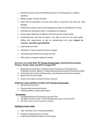 · Researching stock counts and identifying reasons for missing product or negative 
quantities. 
· Making a proper inventory schedule. 
· Assist with the preparation of annual stock takes in conjunction with Audit and Store 
Manager, 
· Preparing the variance report and investigating the reason for discrepancies of stock. 
· Submitting the discrepancy report to management for approval 
· Ensure proper adjustment of defective stock items as per company policy. 
· Coordinating with more than 50 clients in the office as well as in the retail outlets, 
fulfilling their requirements, as well as troubleshooting and online Support for 
inventory with ERP program(ORION) 
· Supervising junior staff. 
· Preparation of various reports for senior managers. 
· Coordinating with Auditors for carrying out Audit. 
· Other duties as assigned related to inventory. 
Accounts cum Audit Staff, KT Thomas & Associates, (Chartered Accountants, 
Thrissur, Kerala, India) July 2010 to August 2011 
· Responsible for finalization of Statutory Audit of Companies, Partnership firms, 
Proprietary concerns, dealing in Trading, Manufacturing servicing and financing activities 
· Conducting internal audit including trading, manufacturing and financial companies. 
· Banks and Concurrent Audits. 
· Income Tax & Sales Tax Audit of various concerns. 
Additional responsibilities handled at KT Thomas & Associates. 
· Monitoring Service levels 
· Preparing daily service level reports 
· Preparing weekly, monthly yearly reports. 
Scholastics 
· Completed Bachelor of Commerce in the year 2010 
· Completed Course of Tally 7.2 & 9.0,Peachtree,dac easy, in the year 2010 
· MS office Excel, Word, PowerPoint, Outlook 
Highlight of other skills 
· Tally, Peachtree, Orion Accounting Software 
· Proficient in Microsoft Excel and Word. 
· Proficient with Microsoft outlook and its functions. 
 