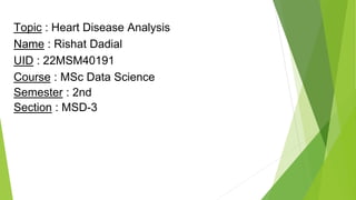 Topic : Heart Disease Analysis
Name : Rishat Dadial
UID : 22MSM40191
Course : MSc Data Science
Semester : 2nd
Section : MSD-3
 