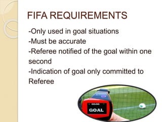 FIFA REQUIREMENTS 
-Only used in goal situations 
-Must be accurate 
-Referee notified of the goal within one 
second 
-Indication of goal only committed to 
Referee 
 