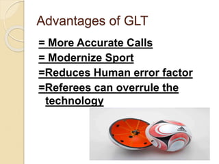 Advantages of GLT 
= More Accurate Calls 
= Modernize Sport 
=Reduces Human error factor 
=Referees can overrule the 
technology 
 