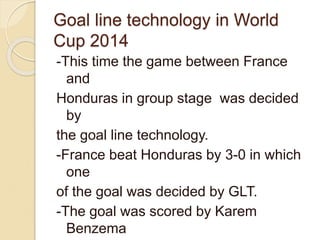 Goal line technology in World 
Cup 2014 
-This time the game between France 
and 
Honduras in group stage was decided 
by 
the goal line technology. 
-France beat Honduras by 3-0 in which 
one 
of the goal was decided by GLT. 
-The goal was scored by Karem 
Benzema 
 