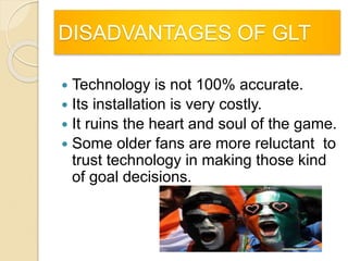 DISADVANTAGES OF GLT 
 Technology is not 100% accurate. 
 Its installation is very costly. 
 It ruins the heart and soul of the game. 
 Some older fans are more reluctant to 
trust technology in making those kind 
of goal decisions. 
 