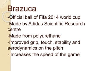Brazuca 
-Official ball of Fifa 2014 world cup 
-Made by Adidas Scientific Research 
centre 
-Made from polyurethane 
-Improved grip, touch, stability and 
aerodynamics on the pitch 
- Increases the speed of the game 
 