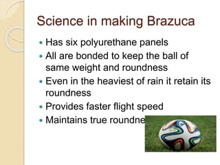 Science in making Brazuca 
 Has six polyurethane panels 
 All are bonded to keep the ball of 
same weight and roundness 
 Even in the heaviest of rain it retain its 
roundness 
 Provides faster flight speed 
 Maintains true roundness 
 
