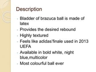 Description 
- Bladder of brazuca ball is made of 
latex 
- Provides the desired rebound 
- Highly textured 
- Feels like adidas’finale used in 2013 
UEFA 
- Available in bold white, night 
blue,multicolor 
- Most colourful ball ever 
 