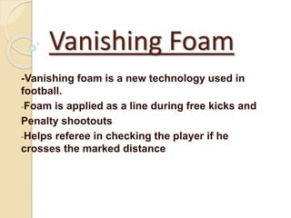 Vanishing Foam 
-Vanishing foam is a new technology used in 
football. 
-Foam is applied as a line during free kicks and 
Penalty shootouts 
-Helps referee in checking the player if he 
crosses the marked distance 
 