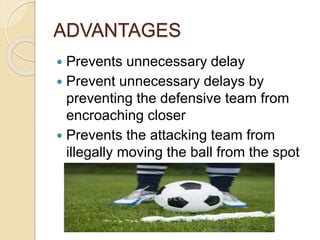 ADVANTAGES 
 Prevents unnecessary delay 
 Prevent unnecessary delays by 
preventing the defensive team from 
encroaching closer 
 Prevents the attacking team from 
illegally moving the ball from the spot 
 
