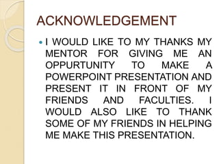 ACKNOWLEDGEMENT 
 I WOULD LIKE TO MY THANKS MY 
MENTOR FOR GIVING ME AN 
OPPURTUNITY TO MAKE A 
POWERPOINT PRESENTATION AND 
PRESENT IT IN FRONT OF MY 
FRIENDS AND FACULTIES. I 
WOULD ALSO LIKE TO THANK 
SOME OF MY FRIENDS IN HELPING 
ME MAKE THIS PRESENTATION. 
 