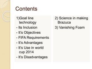 Contents 
1)Goal line 
technology 
- Its Inclusion 
- It’s Objectives 
- FIFA Requirements 
- It’s Advantages 
- It’s Use in world 
cup 2014 
- It’s Disadvantages 
2) Science in making 
Brazuca 
3) Vanishing Foam 
 