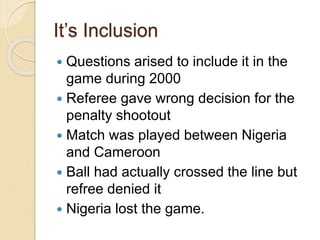 It’s Inclusion 
 Questions arised to include it in the 
game during 2000 
 Referee gave wrong decision for the 
penalty shootout 
 Match was played between Nigeria 
and Cameroon 
 Ball had actually crossed the line but 
refree denied it 
 Nigeria lost the game. 
 
