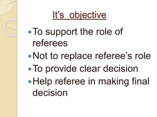It’s objective 
To support the role of 
referees 
 Not to replace referee’s role 
To provide clear decision 
Help referee in making final 
decision 
 