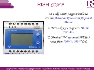RISH CON P
☺Fully onsite programmable to
measure Active or Reactive or Apparent
Power
☺Network Type Support -1Ø, 3Ø
3W , 4W
☺Nominal Voltage input (PT Sec)
range from 100V to 500 V L-L
 