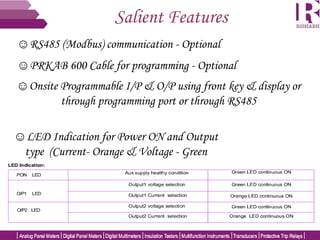 Salient Features
☺RS485 (Modbus) communication - Optional
☺Onsite Programmable I/P & O/P using front key & display or
through programming port or through RS485
☺LED Indication for Power ON and Output
type (Current- Orange & Voltage - Green
☺PRKAB 600 Cable for programming - Optional
 