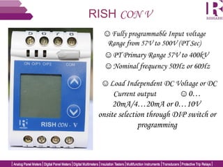 RISH CON V
☺Fully programmable Input voltage
Range from 57V to 500V (PT Sec)
☺PT Primary Range 57V to 400kV
☺Load Independent DC Voltage or DC
Current output ☺0…
20mA/4…20mA or 0…10V
onsite selection through DIP switch or
programming
☺Nominal frequency 50Hz or 60Hz
 