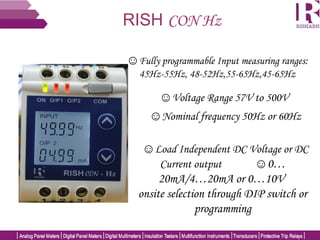 RISH CON Hz
☺Fully programmable Input measuring ranges:
45Hz-55Hz, 48-52Hz,55-65Hz,45-65Hz
☺Voltage Range 57V to 500V
☺Load Independent DC Voltage or DC
Current output ☺0…
20mA/4…20mA or 0…10V
onsite selection through DIP switch or
programming
☺Nominal frequency 50Hz or 60Hz
 