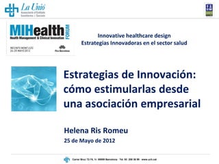 Innovative healthcare design
         Estrategias Innovadoras en el sector salud




Estrategias de Innovación:
cómo estimularlas desde
una asociación empresarial

Helena Ris Romeu
25 de Mayo de 2012

  Carrer Bruc 72-74, 1r. 08009 Barcelona · Tel. 93 209 36 99 · www.uch.cat
 