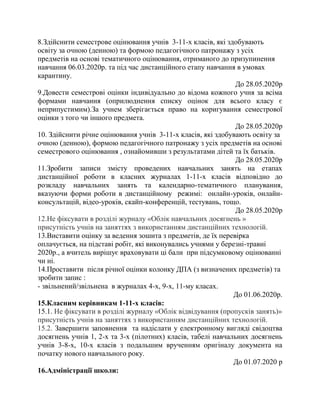 8.Здійснити семестрове оцінювання учнів 3-11-х класів, які здобувають
освіту за очною (денною) та формою педагогічного патронажу з усіх
предметів на основі тематичного оцінювання, отриманого до призупинення
навчання 06.03.2020р. та під час дистанційного етапу навчання в умовах
карантину.
До 28.05.2020р
9.Довести семестрові оцінки індивідуально до відома кожного учня за всіма
формами навчання (оприлюднення списку оцінок для всього класу є
неприпустимим).За учнем зберігається право на коригування семестрової
оцінки з того чи іншого предмета.
До 28.05.2020р
10. Здійснити річне оцінювання учнів 3-11-х класів, які здобувають освіту за
очною (денною), формою педагогічного патронажу з усіх предметів на основі
семестрового оцінювання , ознайомивши з результатами дітей та їх батьків.
До 28.05.2020р
11.Зробити записи змісту проведених навчальних занять на етапах
дистанційної роботи в класних журналах 1-11-х класів відповідно до
розкладу навчальних занять та календарно-тематичного планування,
вказуючи форми роботи в дистанційному режимі: онлайн-уроків, онлайн-
консультацій, відео-уроків, скайп-конференцій, тестувань, тощо.
До 28.05.2020р
12.Не фіксувати в розділі журналу «Облік навчальних досягнень »
присутність учнів на заняттях з використанням дистанційних технологій.
13.Виставити оцінку за ведення зошита з предметів, де їх перевірка
оплачується, на підставі робіт, які виконувались учнями у березні-травні
2020р., а вчитель вирішує враховувати ці бали при підсумковому оцінюванні
чи ні.
14.Проставити після річної оцінки колонку ДПА (з визначених предметів) та
зробити запис :
- звільнений/звільнена в журналах 4-х, 9-х, 11-му класах.
До 01.06.2020р.
15.Класним керівникам 1-11-х класів:
15.1. Не фіксувати в розділі журналу «Облік відвідування (пропусків занять)»
присутність учнів на заняттях з використанням дистанційних технологій.
15.2. Завершити заповнення та надіслати у електронному вигляді свідоцтва
досягнень учнів 1, 2-х та 3-х (пілотних) класів, табелі навчальних досягнень
учнів 3-8-х, 10-х класів з подальшим врученням оригіналу документа на
початку нового навчального року.
До 01.07.2020 р
16.Адміністрації школи:
 