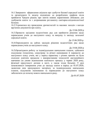16.1.Завершити оформлення свідоцтв про здобуття базової середньої освіти
та організувати їх видачу відповідно до розроблених графіків після
прийняття Урядом рішень про зняття певних карантинних обмежень для
здобувачів освіти та з дотриманням регламенту санітарно-епідеміологічної
безпеки.
16.2.Утриматися від проведення урочистостей та масових заходів з нагоди
вручення документів про освіту.
До 15.06.2020 р
16.3.Провести засідання педагогічних рад для прийняття рішення щодо
переведення учнів до наступного класу та випуску із закладу загальної
середньої освіти.
До 15.06.2020 р.
16.4.Оприлюднити на сайтах закладів рішення педагогічних рад щодо
переведення учнів до наступного класу.
До 19.06.2020 р
16.5.Організувати роботу за індивідуальним навчальним планом, здійснити
підсумкове (тематичне, семестрове та річне) оцінювання й перевести до
наступного класу учнів, які у період карантину з різних причин не були
охоплені освітнім процесом з використанням технологій дистанційного
навчання (за умови відновлення освітнього процесу у червні 2020 року,
фізичної присутності дитини в місті, а також згоди батьків). У разі
неможливості повернення учня до закладу освіти в період до 01.07.2020,
засвоєння ним пропущеного матеріалу за індивідуальним навчальним
планом, підсумкове оцінювання та переведення до наступного класу
забезпечити до початку нового навчального року.
До 01.07.2020
 