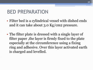 BED PREPARATION 
• Filter bed is a cylindrical vessel with dished ends 
and it can take about 3.0 Kg/cm2 pressure. 
• The filter plate is dressed with a single layer of 
filter paper ,the layer is firmly fixed to the plate 
especially at the circumference using a fixing 
ring and adhesive. Over this layer activated earth 
is charged and levelled. 
16 
 
