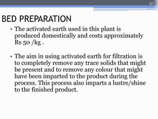 • The activated earth used in this plant is 
produced domestically and costs approximately 
Rs 50 /kg . 
• The aim in using activated earth for filtration is 
to completely remove any trace solids that might 
be present and to remove any colour that might 
have been imparted to the product during the 
process. This process also imparts a lustre/shine 
to the finished product. 
17 
BED PREPARATION 
 