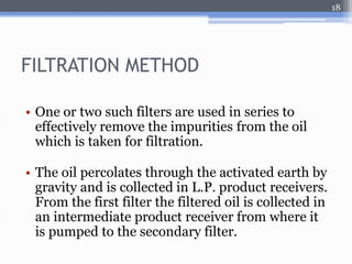 FILTRATION METHOD 
• One or two such filters are used in series to 
effectively remove the impurities from the oil 
which is taken for filtration. 
• The oil percolates through the activated earth by 
gravity and is collected in L.P. product receivers. 
From the first filter the filtered oil is collected in 
an intermediate product receiver from where it 
is pumped to the secondary filter. 
18 
 