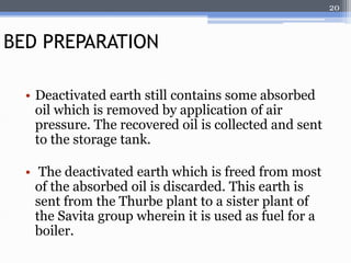 • Deactivated earth still contains some absorbed 
oil which is removed by application of air 
pressure. The recovered oil is collected and sent 
to the storage tank. 
• The deactivated earth which is freed from most 
of the absorbed oil is discarded. This earth is 
sent from the Thurbe plant to a sister plant of 
the Savita group wherein it is used as fuel for a 
boiler. 
20 
BED PREPARATION 
 